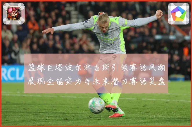 篮球巨塔波尔津吉斯引领赛场风潮展现全能实力与未来潜力赛场复盘：最新赛事动态与深度分析