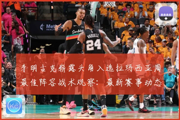 李明古克崭露头角入选拉玛西亚周最佳阵容战术观察：最新赛事动态与深度分析