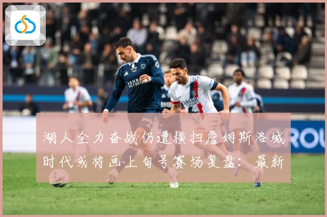 湖人全力奋战仍遭横扫詹姆斯洛城时代或将画上句号赛场复盘：最新赛事动态与深度分析