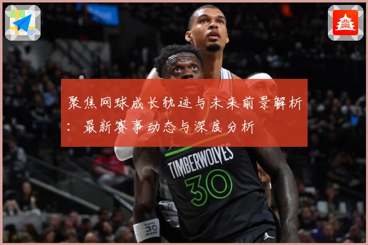 聚焦网球成长轨迹与未来前景解析：最新赛事动态与深度分析