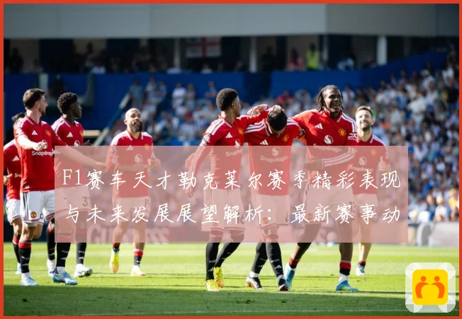 F1赛车天才勒克莱尔赛季精彩表现与未来发展展望解析：最新赛事动态与深度分析