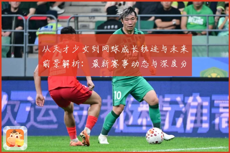 从天才少女到网球成长轨迹与未来前景解析：最新赛事动态与深度分析