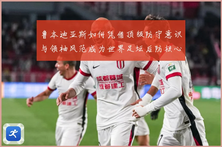 鲁本迪亚斯如何凭借顶级防守意识与领袖风范成为世界足坛后防核心人物：最新赛事动态与深度分析