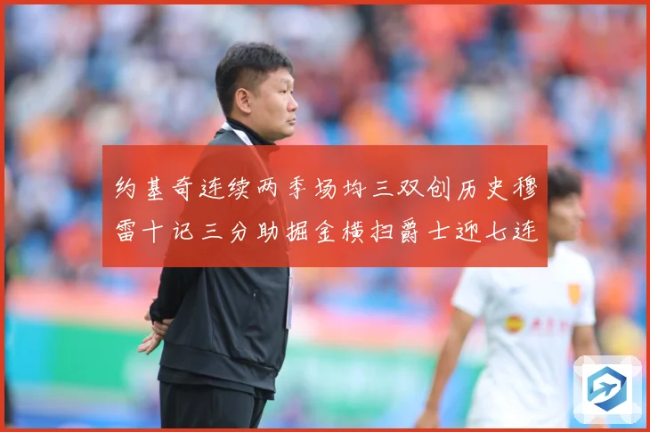 约基奇连续两季场均三双创历史穆雷十记三分助掘金横扫爵士迎七连赛场复盘：最新赛事动态与深度分析