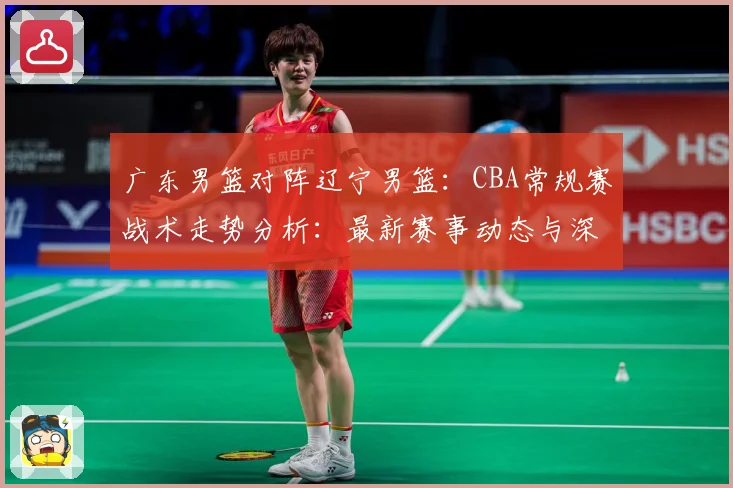 广东男篮对阵辽宁男篮：CBA常规赛战术走势分析：最新赛事动态与深度分析