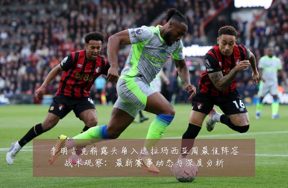 李明古克崭露头角入选拉玛西亚周最佳阵容战术观察：最新赛事动态与深度分析