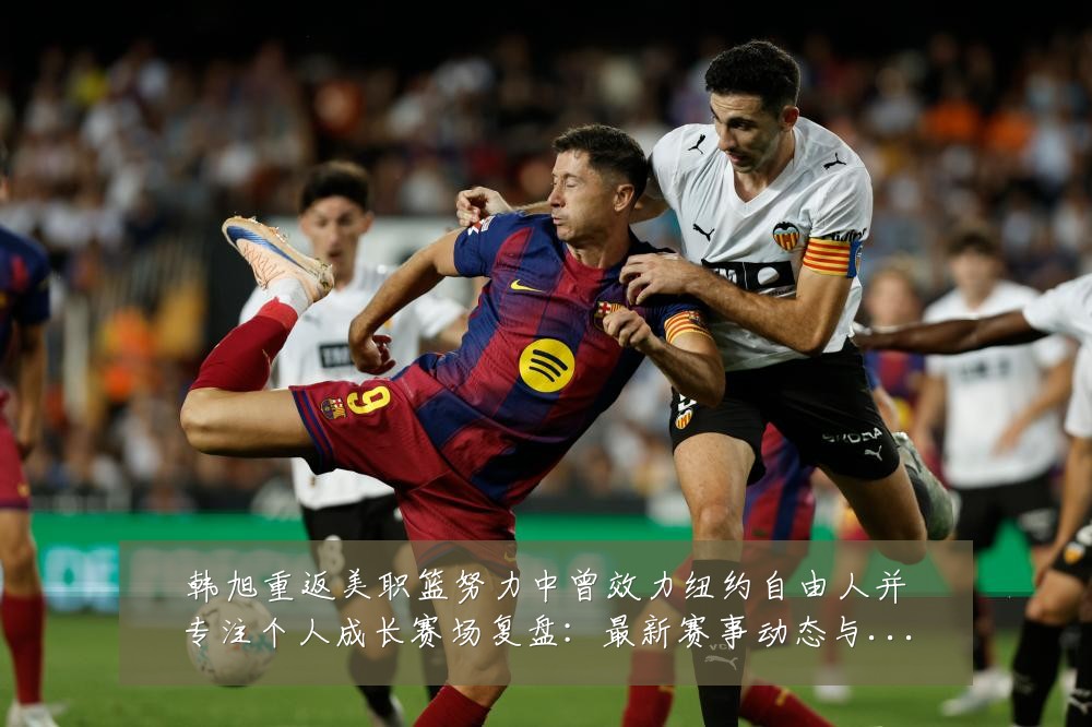 韩旭重返美职篮努力中曾效力纽约自由人并专注个人成长赛场复盘:最新赛事动态与深度分析