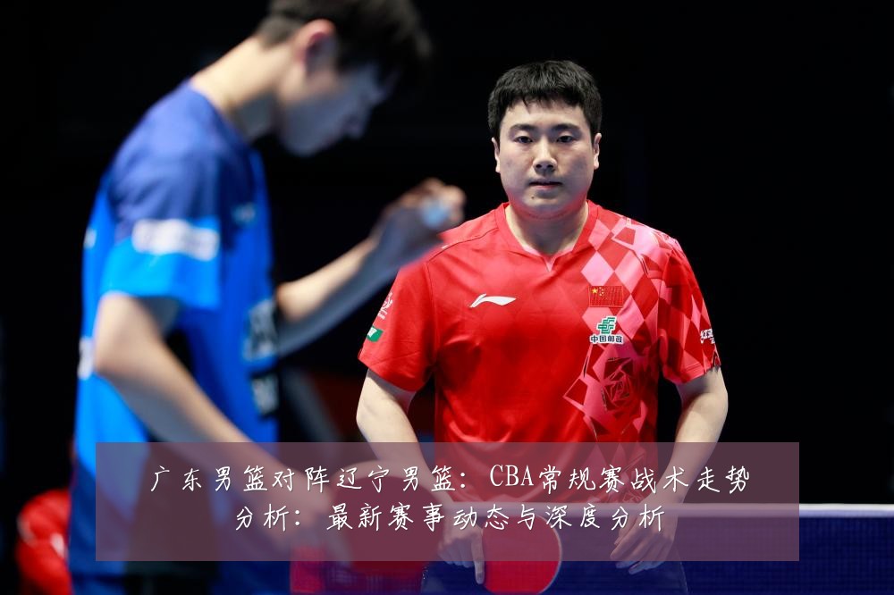 广东男篮对阵辽宁男篮:CBA常规赛战术走势分析:最新赛事动态与深度分析